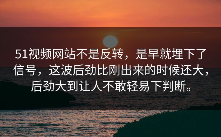 51视频网站不是反转，是早就埋下了信号，这波后劲比刚出来的时候还大，后劲大到让人不敢轻易下判断。