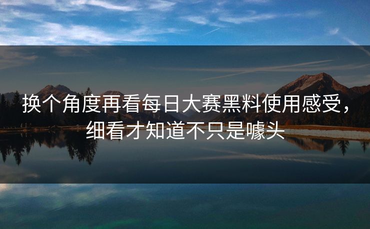 换个角度再看每日大赛黑料使用感受，细看才知道不只是噱头