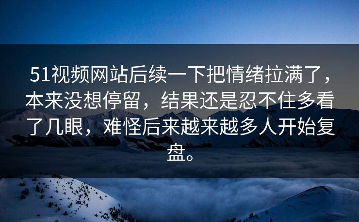 51视频网站后续一下把情绪拉满了，本来没想停留，结果还是忍不住多看了几眼，难怪后来越来越多人开始复盘。